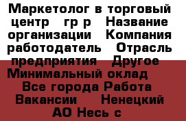 Маркетолог в торговый центр – гр/р › Название организации ­ Компания-работодатель › Отрасль предприятия ­ Другое › Минимальный оклад ­ 1 - Все города Работа » Вакансии   . Ненецкий АО,Несь с.